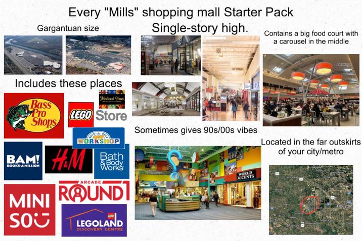 Every "Mills" shopping mall Starter Pack Gargantuan size Single-story high. Includes these places Contains a big food court with a carousel in the middle YALINGA Medieval Times Bass Pro LEGO Store Shops Sometimes gives 90s/00s vibes Located in the far outskirts of your city/metro BAM! BOOKS A MILLION MINI SO WORKSHOP H&M ARCADE Bath & Body Works ROUNDI LEGO LEGOLAND DISCOVERY CENTRE WORLD ACCENTS Houston
