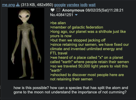 me.png (313 KB, 482x950) google yandex iqdb wait Anonymous 08/02/25(Sat)11:28:21 No.40841251 ▼ >be alien >member of galactic federation >long ago, our planet was a s------- just like yours is now >but then we stopped jacking off >since retaining our semen, we have fixed our climate and invented unlimited energy and FTL travel >we heard of a place called "x" on a planet called "earth" where people retain their semen >so we traveled 50,000 light years to visit this "earth" >shocked to discover most people here are not retaining their semen how is this possible? how can a species that has split the atom and gone to the moon not understand the importance of not c------?