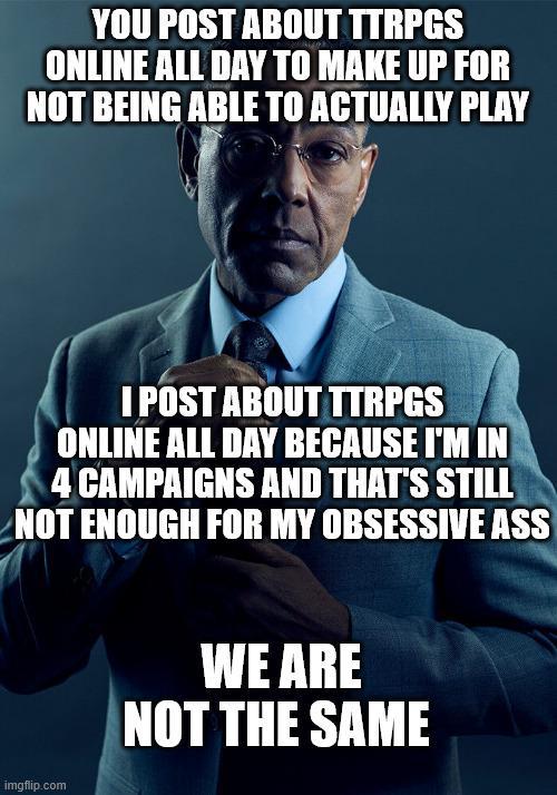YOU POST ABOUT TTRPGS ONLINE ALL DAY TO MAKE UP FOR NOT BEING ABLE TO ACTUALLY PLAY I POST ABOUT TTRPGS ONLINE ALL DAY BECAUSE I'M IN 4 CAMPAIGNS AND THAT'S STILL NOT ENOUGH FOR MY OBSESSIVE ASS imgflip.com WE ARE NOT THE SAME