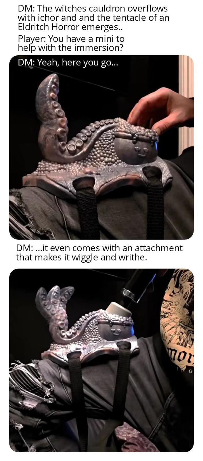 DM: The witches cauldron overflows with ichor and and the tentacle of an Eldritch Horror emerges.. Player: You have a mini to help with the immersion? DM: Yeah, here you go... DM:...it even comes with an attachment that makes it wiggle and writhe. mor