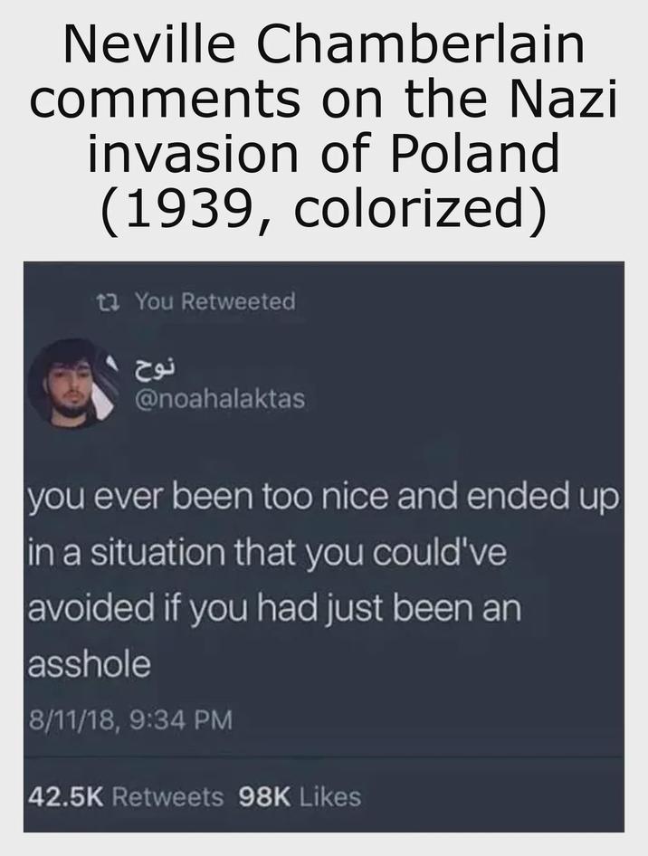 Neville Chamberlain comments on the Nazi invasion of Poland (1939, colorized) 1 You Retweeted نوح @noahalaktas you ever been too nice and ended up in a situation that you could've avoided if you had just been an a------ 8/11/18, 9:34 PM 42.5K Retweets 98K Likes