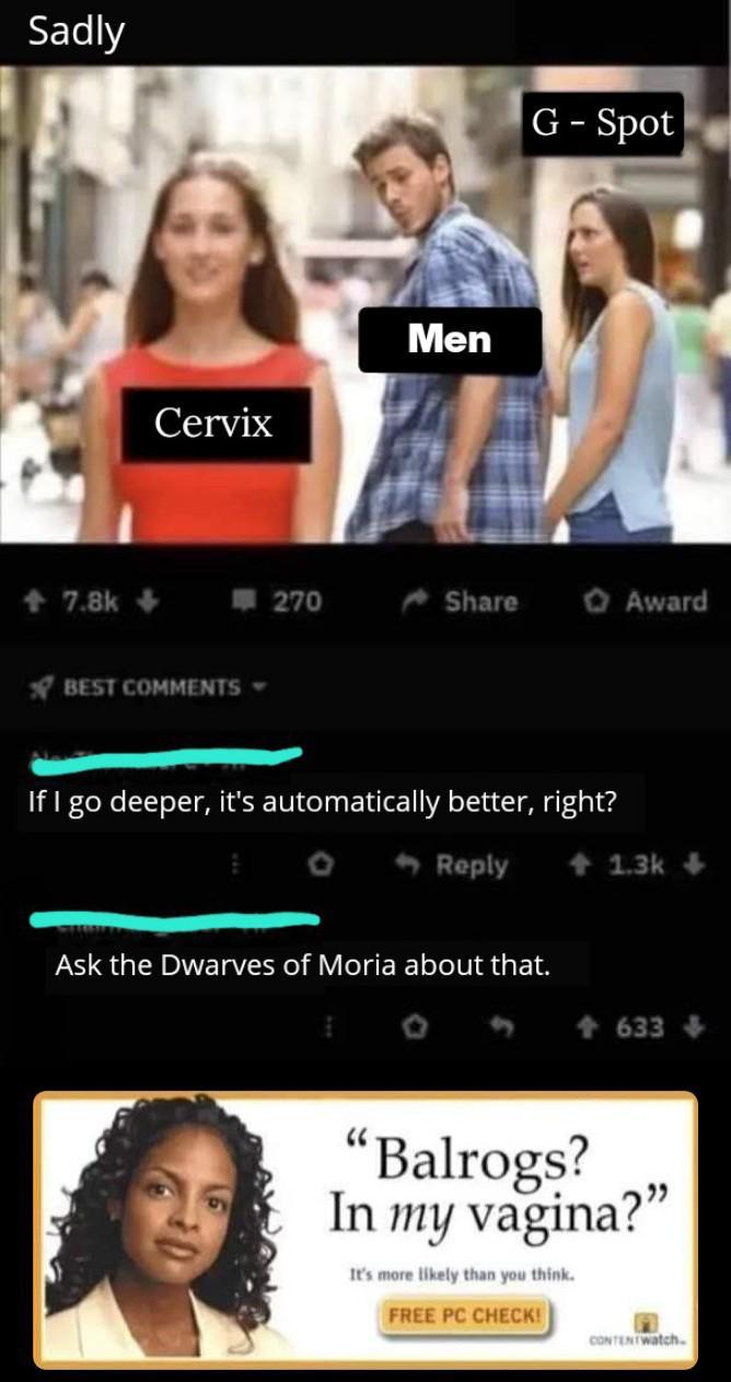 Sadly 7.8k-> C----- Men BEST COMMENTS▾ G-Spot 270 Share Award If I go deeper, it's automatically better, right? Reply +1.3k+ Ask the Dwarves of Moria about that. 633 "Balrogs? In my vagina?" It's more likely than you think. FREE PC CHECK! CONTENTWatch