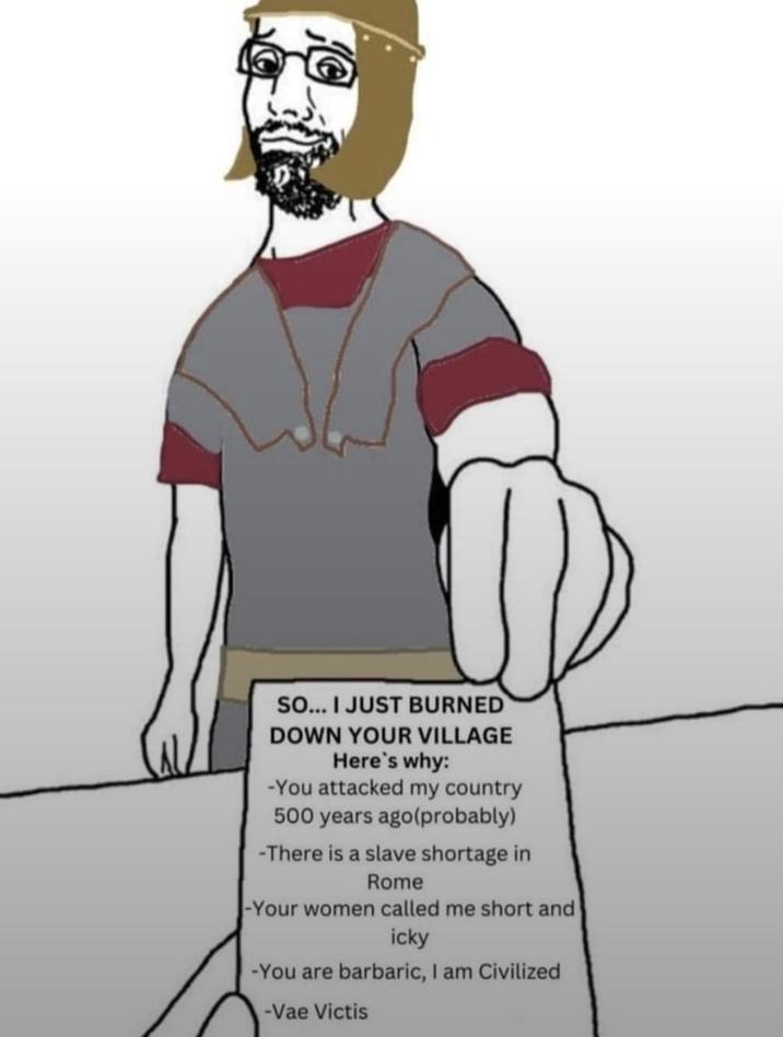 SO... I JUST BURNED DOWN YOUR VILLAGE Here's why: -You attacked my country 500 years ago(probably) -There is a slave shortage in Rome -Your women called me short and icky -You are barbaric, I am Civilized -Vae Victis