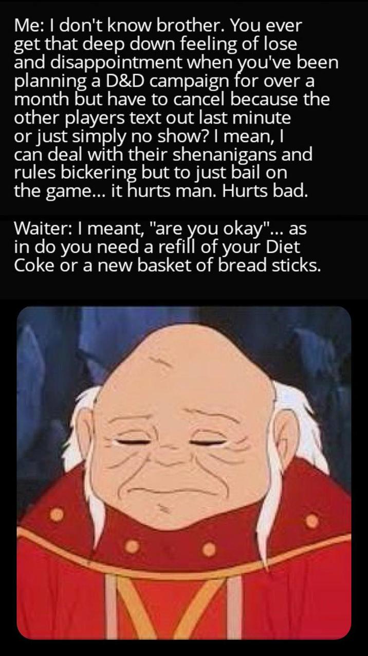 Me: I don't know brother. You ever get that deep down feeling of lose and disappointment when you've been planning a D&D campaign for over a month but have to cancel because the other players text out last minute or just simply no show? I mean, I can deal with their shenanigans and rules bickering but to just bail on the game... it hurts man. Hurts bad. Waiter: I meant, "are you okay"... as in do you need a refill of your Diet Coke or a new basket of bread sticks.