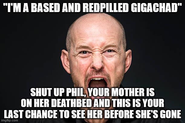 "I'M A BASED AND REDPILLED GIGACHAD" SHUT UP PHIL, YOUR MOTHER IS ON HER DEATHBED AND THIS IS YOUR LAST CHANCE TO SEE HER BEFORE SHE'S GONE imgflip.com