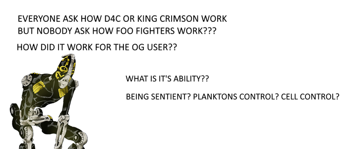 EVERYONE ASK HOW D4C OR KING CRIMSON WORK BUT NOBODY ASK HOW FOO FIGHTERS WORK??? HOW DID IT WORK FOR THE OG USER?? WHAT IS IT'S ABILITY?? BEING SENTIENT? PLANKTONS CONTROL? CELL CONTROL?