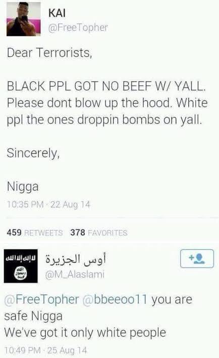 ΚΑΙ @FreeTopher Dear Terrorists, BLACK PPL GOT NO BEEF W/ YALL. Please dont blow up the hood. White ppl the ones droppin bombs on yall. Sincerely, N---- 10:35 PM 22 Aug 14 459 RETWEETS 378 FAVORITES أوس الجزيرة لا إله إلا الله +0 @M_Alaslami @FreeTopher @bbeeoo11 you are safe N---- We've got it only white people 10:49 PM 25 Aug 14