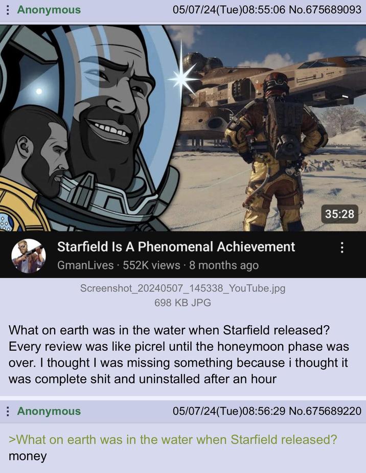 Anonymous 05/07/24(Tue)08:55:06 No.675689093 35:28 Starfield Is A Phenomenal Achievement GmanLives. 552K views 8 months ago Screenshot_20240507_145338_YouTube.jpg 698 KB JPG What on earth was in the water when Starfield released? Every review was like picrel until the honeymoon phase was over. I thought I was missing something because i thought it was complete s--- and uninstalled after an hour Anonymous 05/07/24(Tue)08:56:29 No.675689220 >What on earth was in the water when Starfield released? money