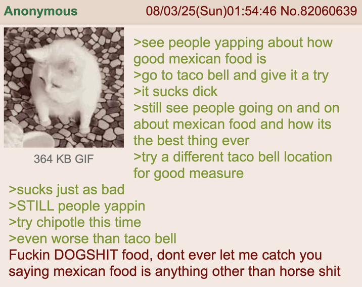 Anonymous 364 KB GIF 08/03/25(Sun)01:54:46 No.82060639 >see people yapping about how good mexican food is >go to taco bell and give it a try >it sucks d--- >still see people going on and on about mexican food and how its the best thing ever >try a different taco bell location for good measure >sucks just as bad >STILL people yappin >try chipotle this time >even worse than taco bell F----- DOGSHIT food, dont ever let me catch you saying mexican food is anything other than horse s---
