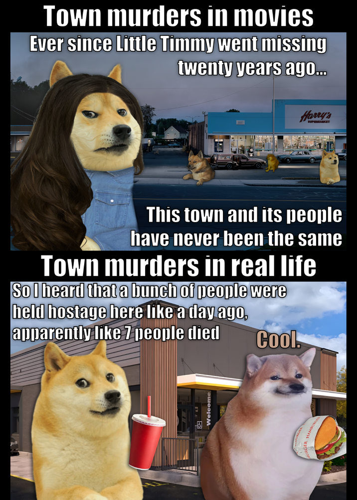 ® Town murders in movies Ever since Little Timmy went missing twenty years ago... This town and its people have never been the same Town murders in real life So I heard that a bunch of people were held hostage here like a day ago, apparently like 7 people died Cool. Welcome MBURGER BURGER HAMBURGER Harry's SUPERBARICIT