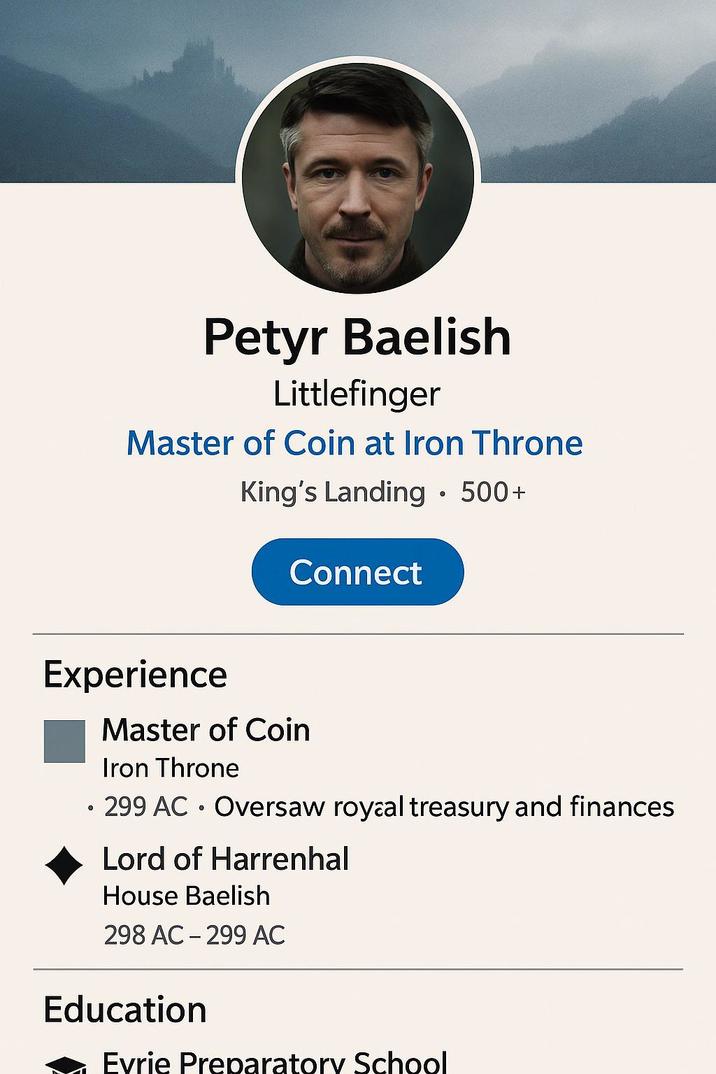 Petyr Baelish Littlefinger Master of Coin at Iron Throne King's Landing • 500+ Connect Experience Master of Coin Iron Throne 299 AC Oversaw royaal treasury and finances Lord of Harrenhal House Baelish 298 AC 299 AC - Education Evrie Preparatory School