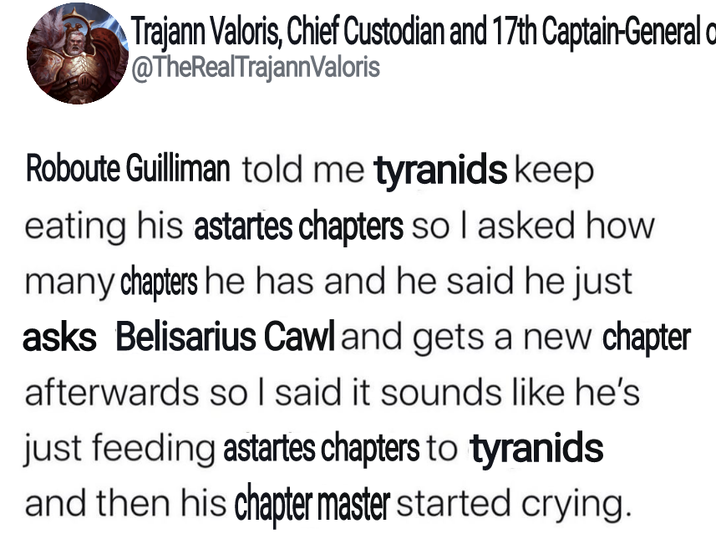 Trajann Valoris, Chief Custodian and 17th Captain-General @TheRealTrajannValoris Roboute Guilliman told me tyranids keep eating his astartes chapters so I asked how many chapters he has and he said he just asks Belisarius Cawl and gets a new chapter afterwards so I said it sounds like he's just feeding astartes chapters to tyranids and then his chapter master started crying.