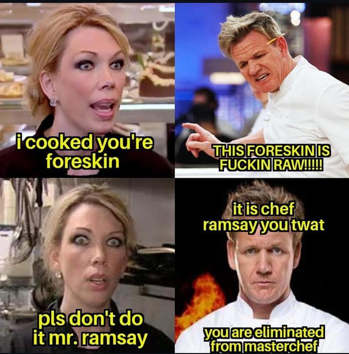 i cooked you're foreskin THIS FORESKINIS F----- RAW!!!!! it is chef ramsay you t--- pls don't do it mr. ramsay you are eliminated from masterchef