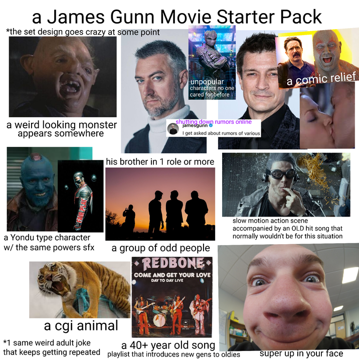 a James Gunn Movie Starter Pack *the set design goes crazy at some point unpopular characters no one cared for before a weird looking monster appears somewhere shutting down rumors online jamesgunn I get asked about rumors of various his brother in 1 role or more a Yondu type character w/ the same powers sfx a comic relief a group of odd people REDBONE COME AND GET YOUR LOVE DAY TO DAY LIVE slow motion action scene accompanied by an OLD hit song that normally wouldn't be for this situation a cgi animal *1 same weird adult joke Epic EPC 1944 a 40+ year old song that keeps getting repeated playlist that introduces new gens to oldies super up in your face