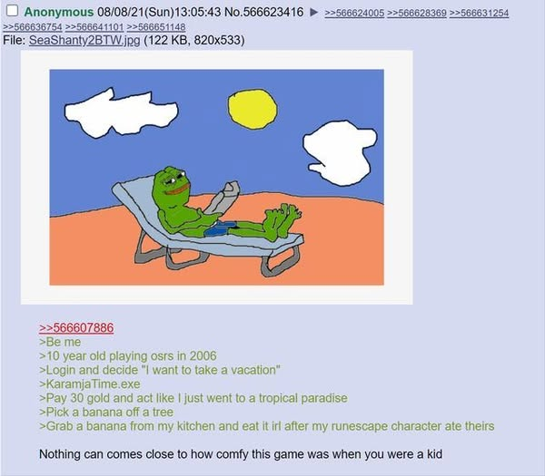 Anonymous 08/08/21(Sun)13:05:43 No.566623416 >>566624005 >>566628369 >>566631254 >>566636754 >>566641101 >>566651148 File: SeaShanty2BTW.jpg (122 KB, 820x533) >>566607886 >Be me >10 year old playing osrs in 2006 >Login and decide "I want to take a vacation" >Karamja Time.exe >Pay 30 gold and act like I just went to a tropical paradise >Pick a banana off a tree >Grab a banana from my kitchen and eat it irl after my runescape character ate theirs Nothing can comes close to how comfy this game was when you were a kid