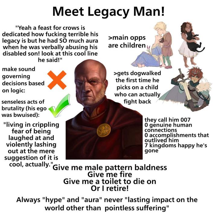 Meet Legacy Man! "Yeah a feast for crows is dedicated how f------ terrible his legacy is but he had SO much aura when he was verbally abusing his disabled son! look at this cool line he said!" make sound governing decisions based on logic: senseless acts of brutality (his ego was bwuised): ✓ "living in crippling fear of being laughed at and violently lashing out at the mere suggestion of it is cool, actually." >main opps are children >gets dogwalked the first time he picks on a child who can actually fight back they call him 007 0 genuine human connections 0 accomplishments that outlived him 7 kingdoms happy he's gone Give me male pattern baldness Give me fire Give me a toilet to die on Or I retire! Always "hype" and "aura" never "lasting impact on the world other than pointless suffering"