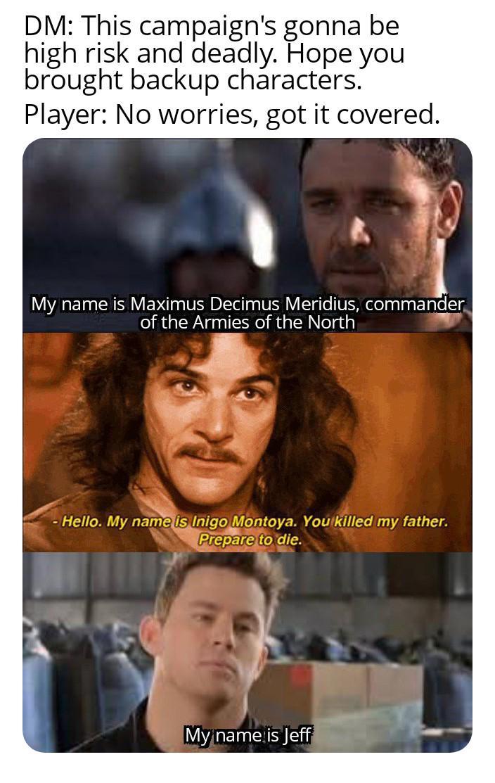 DM: This campaign's gonna be high risk and deadly. Hope you brought backup characters. Player: No worries, got it covered. My name is Maximus Decimus Meridius, commander of the Armies of the North - Hello. My name is Inigo Montoya. You killed my father. Prepare to die. My name is Jeff