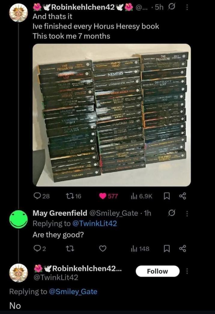 Robinkehlchen42 And thats it @....5h B Ive finished every Horus Heresy book This took me 7 months THE PRIMARCHS LOST TALES OF Amy w kay TALESSIT HURESY ATTLEFOR THE ABYSS CENT OF VENGEFUL SPIRIT SCARS FEART TRIAD NEMESIS ATHOUSAND JONE TALES OF HERESY DESCORT SCOTE OF ANCELS DINGINE OF ANGALLS FULGRIM THE PRIMARCHS AFADOWS OF UBAITLANKI DELIVERANCE LOST THE CHTICKE THE OUTGAST DEAD THE OLECAST sem BRAD VULKAN WIDE OF PROSPERG OLD EARTH INSTORM TALLARN GALAXY IN FLAMES FALSE GODS THE FIRST NERETION 28 1716 577 ili 6.9K May Greenfield @Smiley_Gate - 1h Replying to @TwinkLit42 Are they good? 2 27 148 ཁ Robinkehlchen42... Follow TwinkLit42 Replying to @Smiley_Gate No go