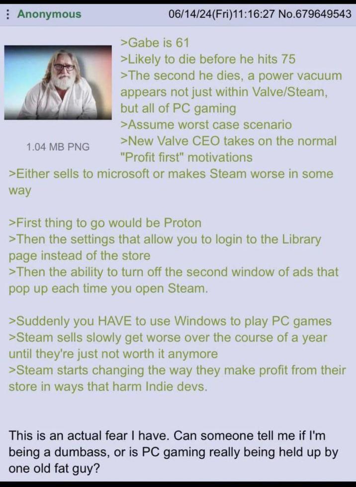 Anonymous 1.04 MB PNG 06/14/24(Fri)11:16:27 No.679649543 >Gabe is 61 >Likely to die before he hits 75 >The second he dies, a power vacuum appears not just within Valve/Steam, but all of PC gaming >Assume worst case scenario >New Valve CEO takes on the normal "Profit first" motivations >Either sells to microsoft or makes Steam worse in some way >First thing to go would be Proton >Then the settings that allow you to login to the Library page instead of the store >Then the ability to turn off the second window of ads that pop up each time you open Steam. >Suddenly you HAVE to use Windows to play PC games >Steam sells slowly get worse over the course of a year until they're just not worth it anymore >Steam starts changing the way they make profit from their store in ways that harm Indie devs. This is an actual fear I have. Can someone tell me if I'm being a dumbass, or is PC gaming really being held up by one old fat guy?