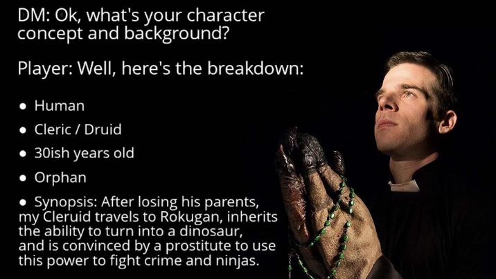 DM: Ok, what's your character concept and background? Player: Well, here's the breakdown: • Human Cleric / Druid ⚫ 30ish years old • Orphan • Synopsis: After losing his parents, my Cleruid travels to Rokugan, inherits the ability to turn into a dinosaur, and is convinced by a prostitute to use this power to fight crime and ninjas.
