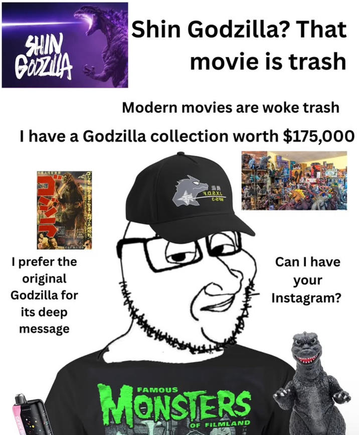 Shin Godzilla? That SHIN GODZILLA movie is trash Modern movies are woke trash I have a Godzilla collection worth $175,000 I prefer the original Godzilla for its deep message 7.0.2.0 E-23M MONSTERS OF FILMLAND Can I have your Instagram?