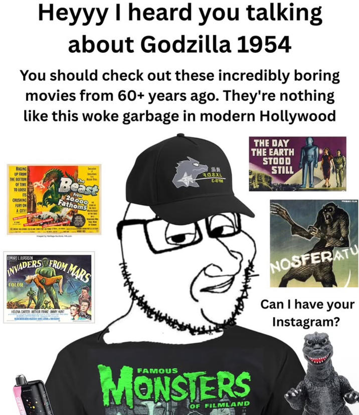 Heyyy I heard you talking about Godzilla 1954 You should check out these incredibly boring movies from 60+ years ago. They're nothing like this woke garbage in modern Hollywood THE DAY THE EARTH STOOD STILL RACING UP FROM THE BOTTOM OF TIME TO LOOSE ITS CRUSHING FURY ON A CITY Seruation Smution Beast From 20.000 Fathoms EDWARD LALPERSON INVADERS FROM MARS COLOR HELENA CARTER ARTHUR FRANZ JIMMY HUNT 1.0.2.XL E-2AM MONSTERS OF FILMLAND PRIX FILM NOSFERATU Can I have your Instagram?