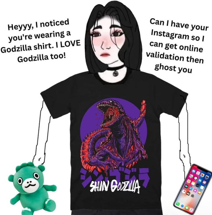 Heyyy, I noticed you're wearing a Godzilla shirt. I LOVE Godzilla too! Can I have your Instagram so I can get online validation then ghost you SHIN GODZILLA
