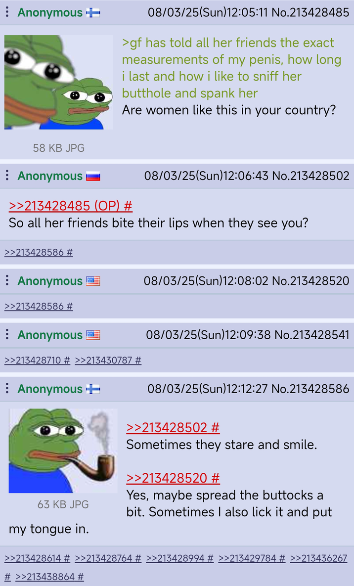 Anonymous + 08/03/25(Sun)12:05:11 No.213428485 >gf has told all her friends the exact measurements of my penis, how long i last and how i like to sniff her butthole and spank her Are women like this in your country? 58 KB JPG : Anonymous >>213428485 (OP) # 08/03/25(Sun)12:06:43 No.213428502 So all her friends bite their lips when they see you? >>213428586 # Anonymous >>213428586 # Anonymous >>213428710 # >>213430787 # Anonymous ++ 63 KB JPG my tongue in. 08/03/25(Sun)12:08:02 No.213428520 08/03/25(Sun)12:09:38 No.213428541 08/03/25(Sun)12:12:27 No.213428586 >>213428502 # Sometimes they stare and smile. >>213428520 # Yes, maybe spread the buttocks a bit. Sometimes I also lick it and put >>213428614 # >>213428764 # >>213428994 # >>213429784 # >>213436267 # >>213438864 #