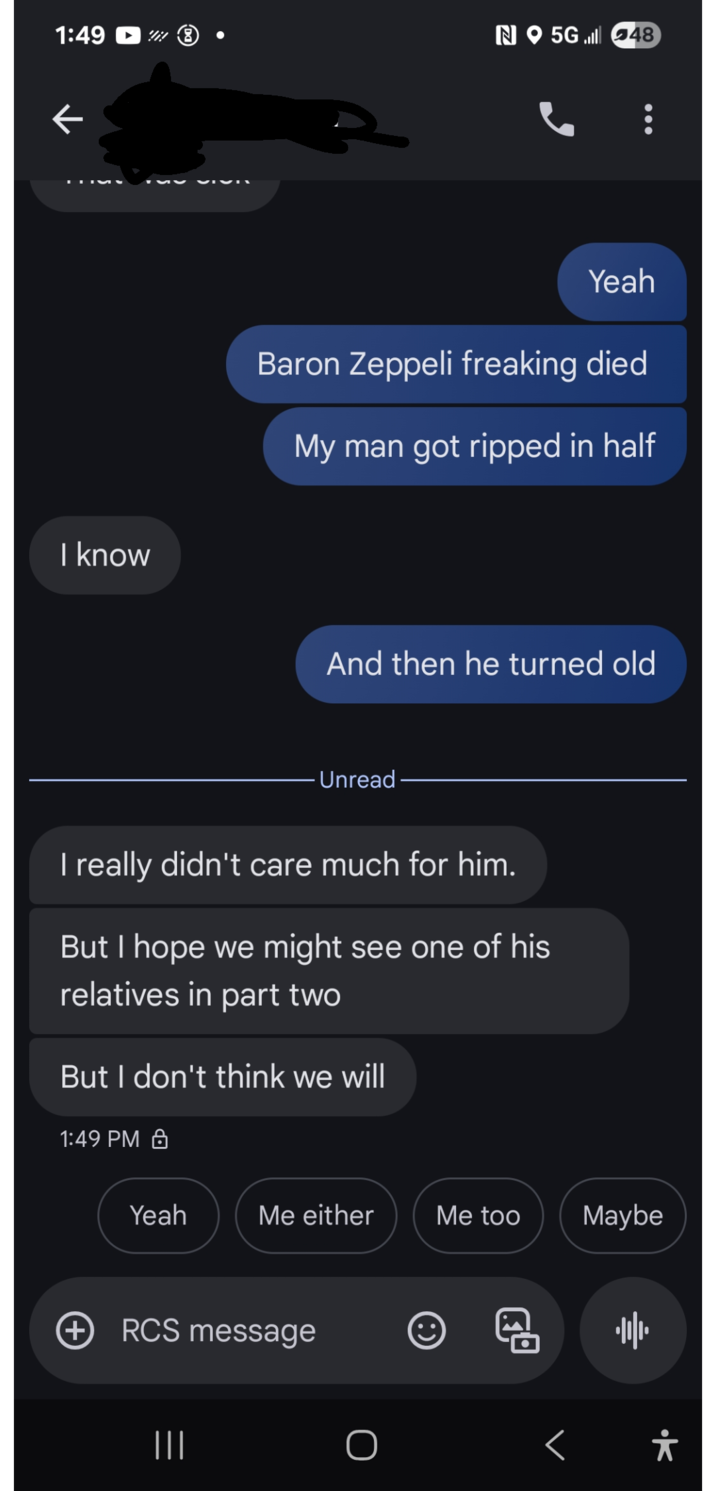 1:49 N5G48 к I know Yeah Baron Zeppeli freaking died My man got ripped in half And then he turned old Unread I really didn't care much for him. But I hope we might see one of his relatives in part two But I don't think we will 1:49 PM Yeah Me either Me too Maybe + RCS message ||| 11/1 < *