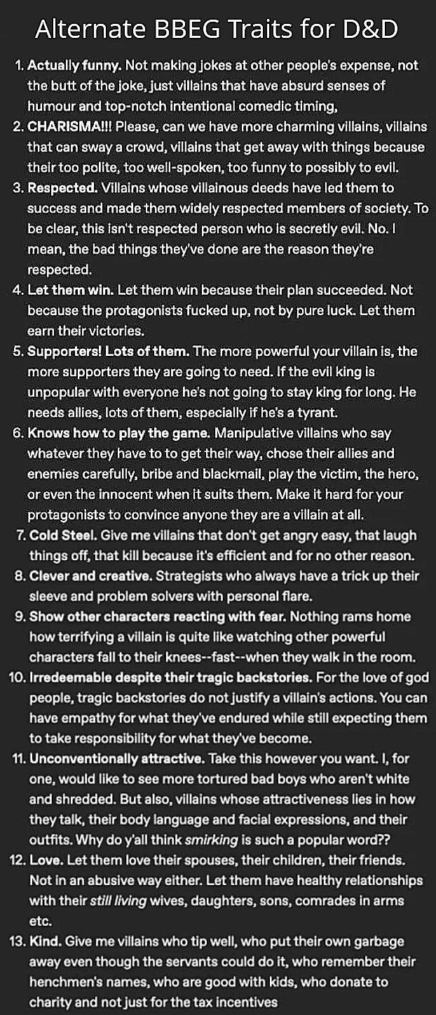 Alternate BBEG Traits for D&D 1. Actually funny. Not making jokes at other people's expense, not the butt of the joke, just villains that have absurd senses of humour and top-notch intentional comedic timing. 2. CHARISMA!!! Please, can we have more charming villains, villains that can sway a crowd, villains that get away with things because their too polite, too well-spoken, too funny to possibly to evil. 3. Respected. Villains whose villainous deeds have led them to success and made them widely respected members of society. To be clear, this isn't respected person who is secretly evil. No. I mean, the bad things they've done are the reason they're respected. 4. Let them win. Let them win because their plan succeeded. Not because the protagonists f----- up, not by pure luck. Let them earn their victories. 5. Supporters! Lots of them. The more powerful your villain is, the more supporters they are going to need. If the evil king is unpopular with everyone he's not going to stay king for long. He needs allies, lots of them, especially if he's a tyrant. 6. Knows how to play the game. Manipulative villains who say whatever they have to to get their way, chose their allies and enemies carefully, bribe and blackmail, play the victim, the hero, or even the innocent when it suits them. Make it hard for your protagonists to convince anyone they are a villain at all. 7. Cold Steel. Give me villains that don't get angry easy, that laugh things off, that kill because it's efficient and for no other reason. 8. Clever and creative. Strategists who always have a trick up their sleeve and problem solvers with personal flare. 9. Show other characters reacting with fear. Nothing rams home how terrifying a villain is quite like watching other powerful characters fall to their knees--fast--when they walk in the room. 10. Irredeemable despite their tragic backstories. For the love of god people, tragic backstories do not justify a villain's actions. You can have empathy for what they've endured while still expecting them to take responsibility for what they've become. 11. Unconventionally attractive. Take this however you want. I, for one, would like to see more tortured bad boys who aren't white and shredded. But also, villains whose attractiveness lies in how they talk, their body language and facial expressions, and their outfits. Why do y'all think smirking is such a popular word?? 12. Love. Let them love their spouses, their children, their friends. Not in an abusive way either. Let them have healthy relationships with their still living wives, daughters, sons, comrades in arms etc. 13. Kind. Give me villains who tip well, who put their own garbage away even though the servants could do it, who remember their henchmen's names, who are good with kids, who donate to charity and not just for the tax incentives