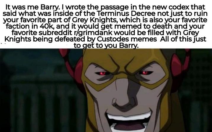 It was me Barry. I wrote the passage in the new codex that said what was inside of the Terminus Decree not just to ruin your favorite part of Grey Knights, which is also your favorite faction in 40k, and it would get memed to death and your favorite subreddit r/grimdank would be filled with Grey Knights being defeated by Custodes memes All of this just to get to you Barry.