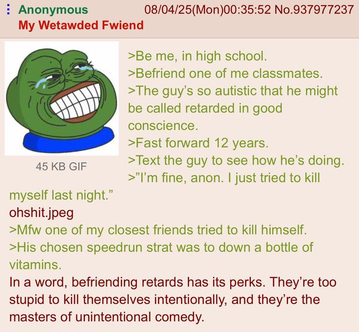 Anonymous My Wetawded Fwiend 45 KB GIF myself last night." ohshit.jpeg 08/04/25(Mon)00:35:52 No.937977237 >Be me, in high school. >Befriend one of me classmates. >The guy's so autistic that he might be called retarded in good conscience. >Fast forward 12 years. >Text the guy to see how he's doing. >"I'm fine, anon. I just tried to kill >Mfw one of my closest friends tried to kill himself. >His chosen speedrun strat was to down a bottle of vitamins. In a word, befriending retards has its perks. They're too stupid to kill themselves intentionally, and they're the masters of unintentional comedy.