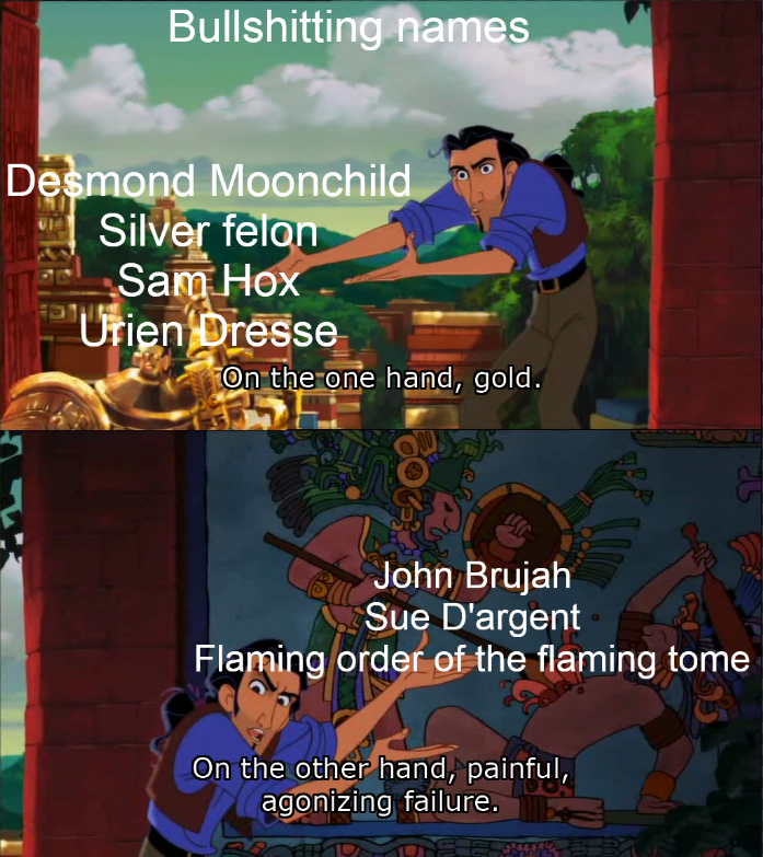 Bullshitting names Desmond Moonchild Silver felon Sam Hox Urien Dresse On the one hand, gold. كة John Brujah Sue D'argent Flaming order of the flaming tome On the other hand, painful, agonizing failure.