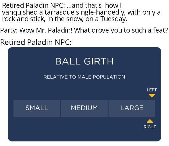 Retired Paladin NPC: ...and that's how I vanquished a tarrasque single-handedly, with only a rock and stick, in the snow, on a Tuesday. Party: Wow Mr. Paladin! What drove you to such a feat? Retired Paladin NPC: BALL GIRTH RELATIVE TO MALE POPULATION SMALL MEDIUM LARGE LEFT RIGHT