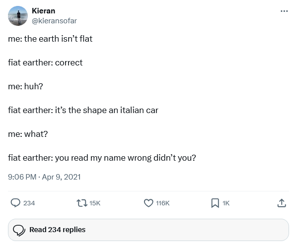 Kieran @kieransofar me: the earth isn't flat fiat earther: correct me: huh? fiat earther: it's the shape an italian car me: what? fiat earther: you read my name wrong didn't you? 9:06 PM - Apr 9, 2021 234 15K 116K ☐ 1K Read 234 replies <]