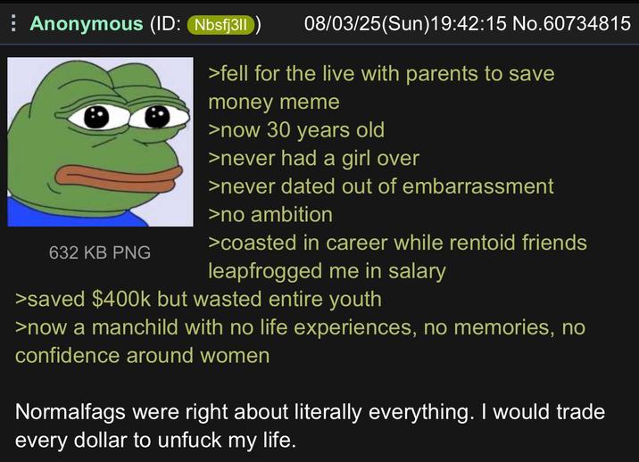 ⠀ Anonymous (ID: Nbsfj3|| 632 KB PNG 08/03/25(Sun)19:42:15 No.60734815 >fell for the live with parents to save money meme >now 30 years old >never had a girl over >never dated out of embarrassment >no ambition >coasted in career while rentoid friends leapfrogged me in salary >saved $400k but wasted entire youth >now a manchild with no life experiences, no memories, no confidence around women Normalfags were right about literally everything. I would trade every dollar to unfuck my life.