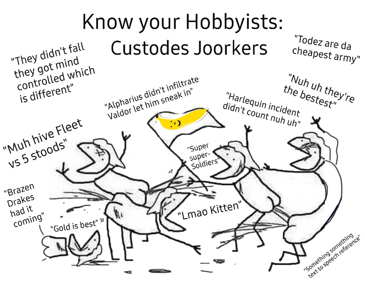 Know your Hobbyists: "They didn't fall they got mind controlled which is different" "Muh hive Fleet vs 5 stoods" "Brazen Drakes Custodes Joorkers "Alpharius didn't infiltrate Valdor let him sneak in" "Super super- Soldiers" "Todez are da cheapest army" "Nuh uh they're the bestest" "Harlequin incident didn't count nuh uh" had it coming" "Gold is best" "Lmao Kitten" "Something something text to speech reference"