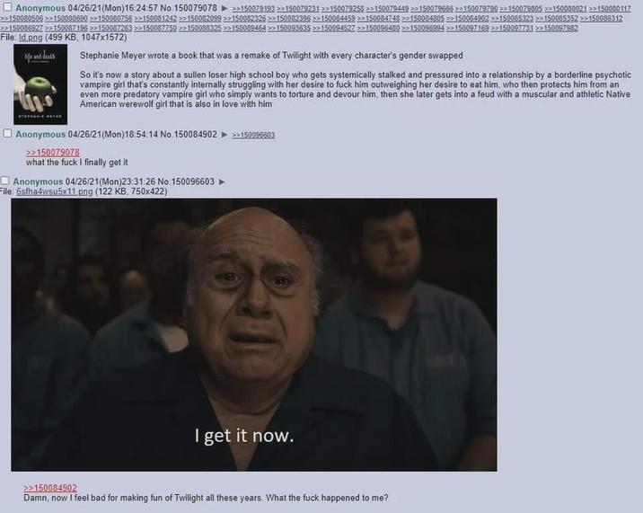 Anonymous 04/26/21(Mon)16:24:57 No.150079078 >150079193 >>150079231 >>150079258>>150079449 >>150079666>>150079790 >>150079805 >>150080021 >>150080117 >>150080506 >>150080690 >>150080756 >>150081242 >>150082099 >>150082326 >>150082396>>150084459 >>150084748 >>150084805>>150084902 >>150085323 >>150085352 >>150086312 >>150086927 >>150087196>>150087263>>150087750>>150088325 >>150089464>>150093635>>150094527>>150096480>>150096994150097169>>150097731>>150097982 File: Id.png (499 KB, 1047x1572) life and death Stephanie Meyer wrote a book that was a remake of Twilight with every character's gender swapped So it's now a story about a sullen loser high school boy who gets systemically stalked and pressured into a relationship by a borderline psychotic vampire girl that's constantly internally struggling with her desire to f--- him outweighing her desire to eat him, who then protects him from an even more predatory vampire girl who simply wants to torture and devour him, then she later gets into a feud with a muscular and athletic Native American werewolf girl that is also in love with him Anonymous 04/26/21(Mon) 18:54:14 No.150084902 >>150096603 >>150079078 what the f--- I finally get it Anonymous 04/26/21(Mon)23:31:26 No. 150096603 File: 6sfha4wsu5x11.png (122 KB, 750x422) I get it now. >>150084902 Damn, now I feel bad for making fun of Twilight all these years. What the f--- happened to me?