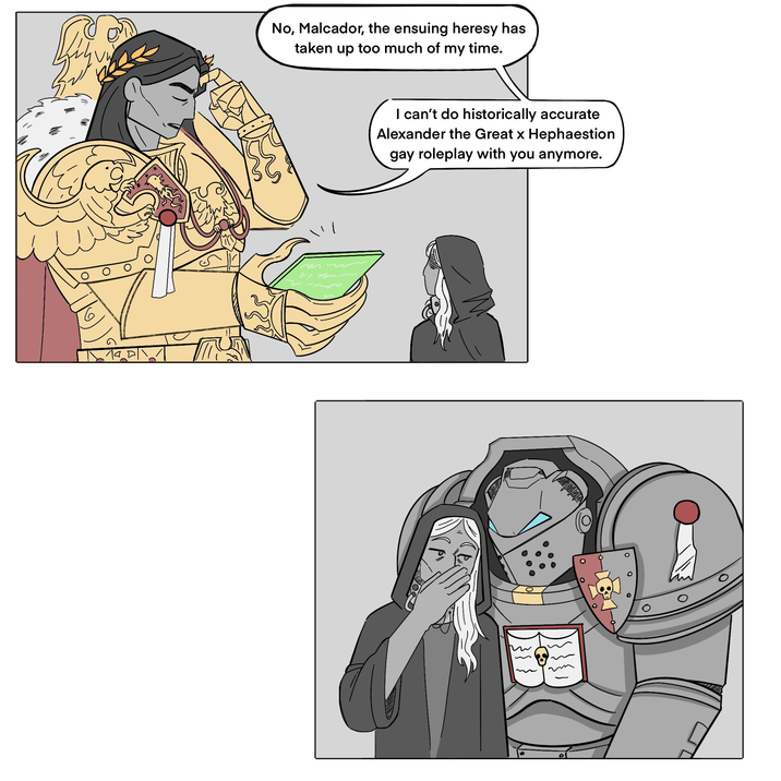 No, Malcador, the ensuing heresy has taken up too much of my time. I can't do historically accurate Alexander the Great x Hephaestion gay roleplay with you anymore. 135)
