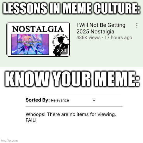 Oh my god, How many times LIMC won when he discussing some memes that isn't included in this site? This is like Tom and Jerry or Wile E. Coyote and the Road Runner where Jerry/The Road Runner (Lessons in Meme Culture) won but Tom/Wile (Know Your Meme) lose, It's so fricking odd that this site did not make a "I Will Not Be Getting 2025 Nostalgia" meme at all until for like some days later, My theory suggests that LIMC made this video about the 2025 Nostalgia meme before the potential KYM page of that meme, Some people says to me that "How about you need to make your own page about the 2025 Nostalgia Meme in this site" but i can't not because there's too many original sources to add, So if you're watching this Know Your Meme, Please make a f------ page about the "I Will Not Be Getting 2025 Nostalgia" meme, You laziest assholes, Thanks