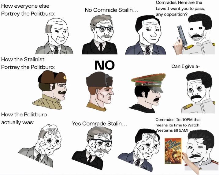 How everyone else Portrey the Politburo: No Comrade Stalin... Comrades. Here are the Laws I want you to pass, any opposition? How the Stalinist Portrey the Politburo: How the Politburo actually was: NO Can I give a- Yes Comrade Stalin... Comrades! Its 10PM that means its time to Watch Westerns till 5AM!