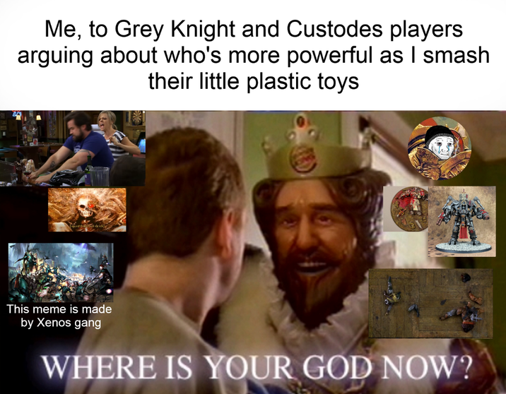 Me, to Grey Knight and Custodes players arguing about who's more powerful as I smash their little plastic toys soh she ick This meme is made by Xenos gang WHERE IS YOUR GOD NOW?