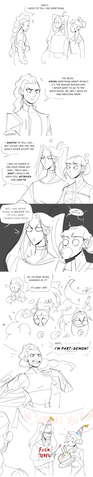 GIRLS... I NEED TO TELL YOU SOMETHING. I WANTED TO TELL YOU... BUT CELINE SAID YOU TWO WOULD NEVER ACCEPT ME. I WAS SO SCARED IF YOU EVER FOUND OUT WHO I TRULY WAS-- WHAT I REALLY AM. YOU'D FEEL BETRAYED AND LIED TO. I'VE BEEN... HIDING SOMETHING ABOUT MYSELF. IT'S THE REASON REASON WHY I NEVER WANT TO GO TO THE BATH HOUSE, OR, WHY I NEED MY OWN DRESSING ROOM. BUT, I WAS NEVER TRYING TO DECEIVE YOU, I'M STILL RUMI! I ALWAYS HAVE BEEN! WAIT! COULD IT BE...? نار 0 "Fwoosh /• SO, I'M DONE BEING ASHAMED OF IT! IT'S WHO I AM! ко в 6 GUYS... I'M PART-DEMON! WE SUPPORT YOU'R F--- TERFS LWAYS! TERS