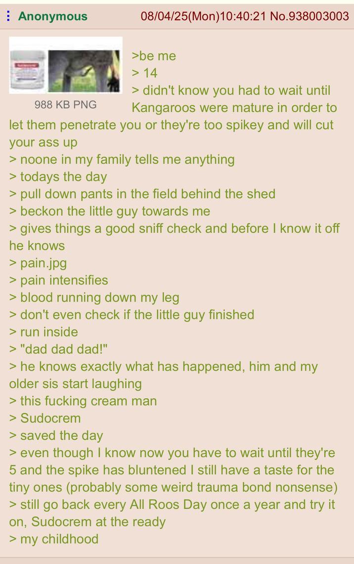 Anonymous 08/04/25(Mon) 10:40:21 No.938003003 988 KB PNG >be me > 14 > didn't know you had to wait until Kangaroos were mature in order to let them penetrate you or they're too spikey and will cut your ass up > noone in my family tells me anything > todays the day > pull down pants in the field behind the shed > beckon the little guy towards me > gives things a good sniff check and before I know it off he knows > pain.jpg > pain intensifies > blood running down my leg. > don't even check if the little guy finished > run inside > "dad dad dad!" > he knows exactly what has happened, him and my older sis start laughing > this f------ cream man > Sudocrem > saved the day > even though I know now you have to wait until they're 5 and the spike has bluntened I still have a taste for the tiny ones (probably some weird trauma bond nonsense) > still go back every All Roos Day once a year and try it on, Sudocrem at the ready > my childhood