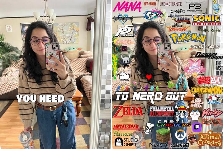 you need... TO NERD OUT 🧡 NANA FR PERSONAS Sudor Mount YOU NEED SPY FAMILY LIFE STRANGE Splaten S M Temper P3 OMARI PERSONA3 NEON GENESIS ANGELON SONIC THE HEDGEHOG JUJUTSU KAISEN POKEMOY TO NERD OUT THE DIGEND OF ELDA METAL GEAR SHREK FULLMETAL ALCHEMIST DARK SOULS Dangampa BEE PUPPYCAT CASTLE CRASHERS THE LAST OF US 遊書 CHAINSAW MAN Kirby DYLCHOLY STUDIO GHIBLI NieR Automata Animal Crossing