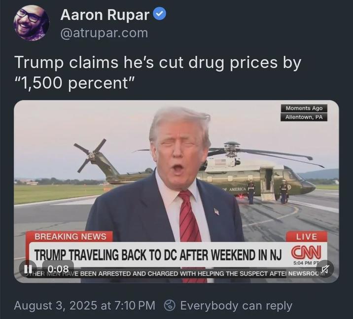 Aaron Rupar @atrupar.com Trump claims he's cut drug prices by "1,500 percent" OF AMERICA Moments Ago Allentown, PA BREAKING NEWS LIVE TRUMP TRAVELING BACK TO DC AFTER WEEKEND IN NJ CAN 5:04 PM PT HER MAVE BEEN ARRESTED AND CHARGED WITH HELPING THE SUSPECT AFTEI NEWSROO 0:08 August 3, 2025 at 7:10 PM Everybody can reply