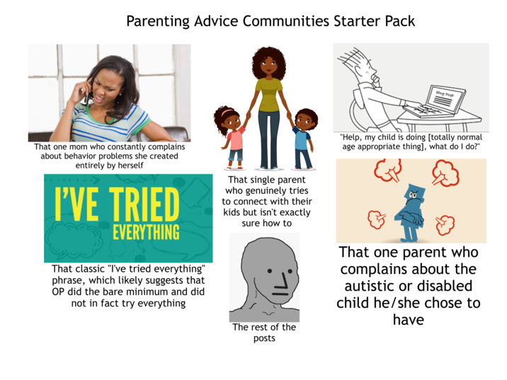 Parenting Advice Communities Starter Pack That one mom who constantly complains about behavior problems she created entirely by herself I'VE TRIED EVERYTHING That classic "I've tried everything" phrase, which likely suggests that OP did the bare minimum and did not in fact try everything That single parent who genuinely tries to connect with their kids but isn't exactly sure how to sociographix The rest of the posts Blog Post "Help, my child is doing [totally normal age appropriate thing], what do I do?" धर 904 00 That one parent who complains about the autistic or disabled child he/she chose to have