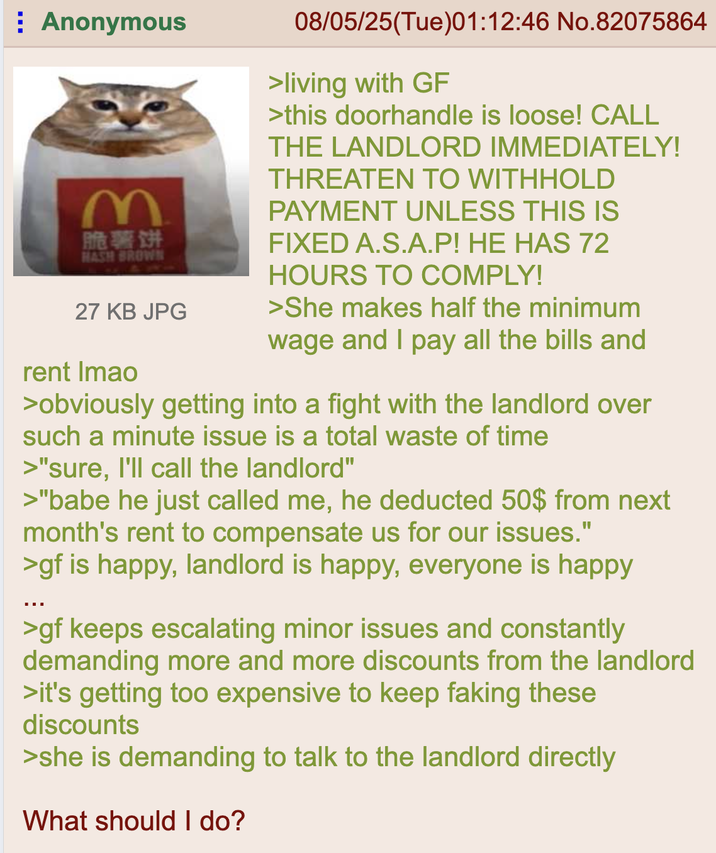 Anonymous M 脆薯饼 HASH BROWN 27 KB JPG rent Imao 08/05/25(Tue)01:12:46 No.82075864 >living with GF >this doorhandle is loose! CALL THE LANDLORD IMMEDIATELY! THREATEN TO WITHHOLD PAYMENT UNLESS THIS IS FIXED A.S.A.P! HE HAS 72 HOURS TO COMPLY! >She makes half the minimum wage and I pay all the bills and >obviously getting into a fight with the landlord over such a minute issue is a total waste of time >"sure, I'll call the landlord" >"babe he just called me, he deducted 50$ from next month's rent to compensate us for our issues." >gf is happy, landlord is happy, everyone is happy >gf keeps escalating minor issues and constantly demanding more and more discounts from the landlord >it's getting too expensive to keep faking these discounts >she is demanding to talk to the landlord directly What should I do?