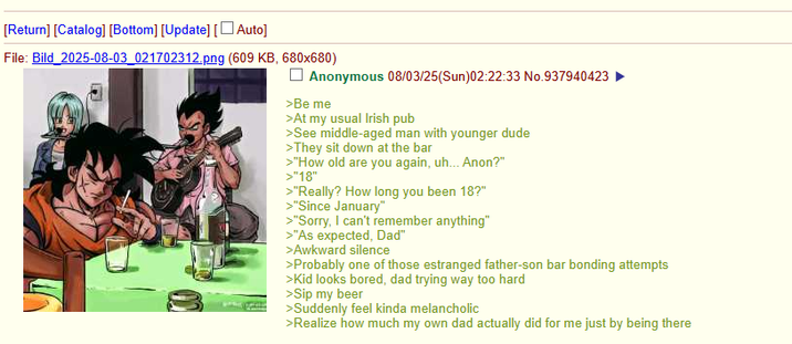 [Return] [Catalog] [Bottom] [Update] [Auto] File: Bild 2025-08-03_021702312.png (609 KB, 680x680) Anonymous 08/03/25(Sun)02:22:33 No.937940423 ► >Be me >At my usual Irish pub >See middle-aged man with younger dude >They sit down at the bar >"How old are you again, uh... Anon?" >"18" >"Really? How long you been 18?" >"Since January" >"Sorry, I can't remember anything" >"As expected, Dad" >Awkward silence >Probably one of those estranged father-son bar bonding attempts >Kid looks bored, dad trying way too hard >Sip my beer >Suddenly feel kinda melancholic >Realize how much my own dad actually did for me just by being there