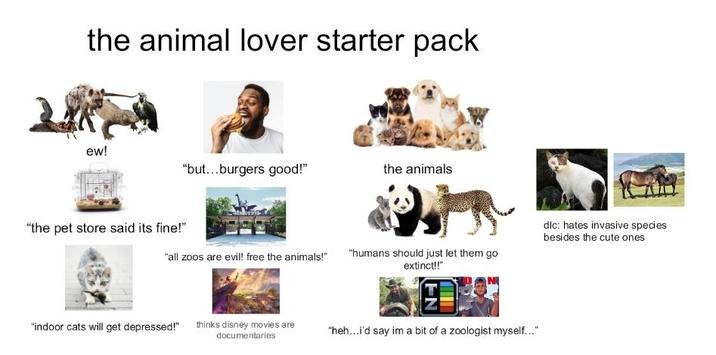 the animal lover starter pack ew! "but...burgers good!" the animals "the pet store said its fine!" "all zoos are evil! free the animals!" "humans should just let them go extinct!!" dlc: hates invasive species besides the cute ones "indoor cats will get depressed!" thinks disney movies are documentaries "heh...i'd say im a bit of a zoologist myself..."